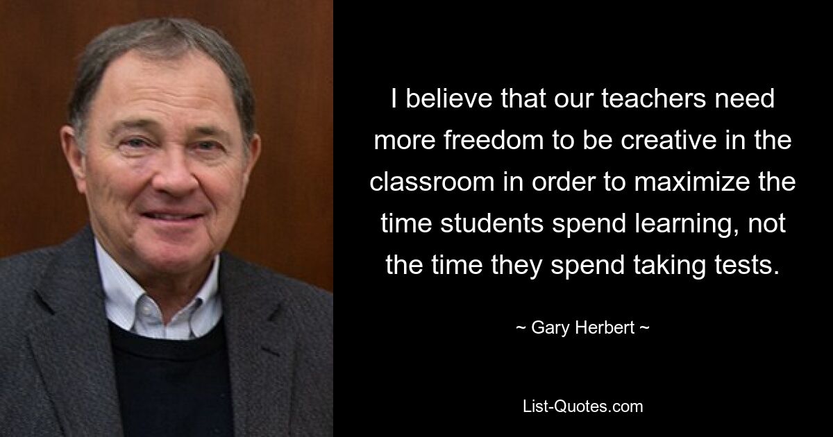 I believe that our teachers need more freedom to be creative in the classroom in order to maximize the time students spend learning, not the time they spend taking tests. — © Gary Herbert