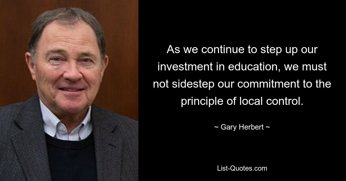 As we continue to step up our investment in education, we must not sidestep our commitment to the principle of local control. — © Gary Herbert