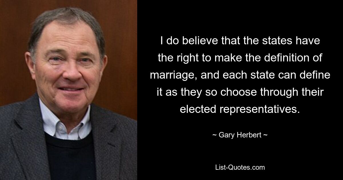 I do believe that the states have the right to make the definition of marriage, and each state can define it as they so choose through their elected representatives. — © Gary Herbert