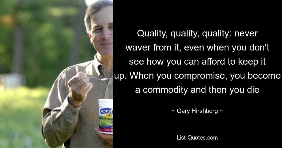 Quality, quality, quality: never waver from it, even when you don't see how you can afford to keep it up. When you compromise, you become a commodity and then you die — © Gary Hirshberg