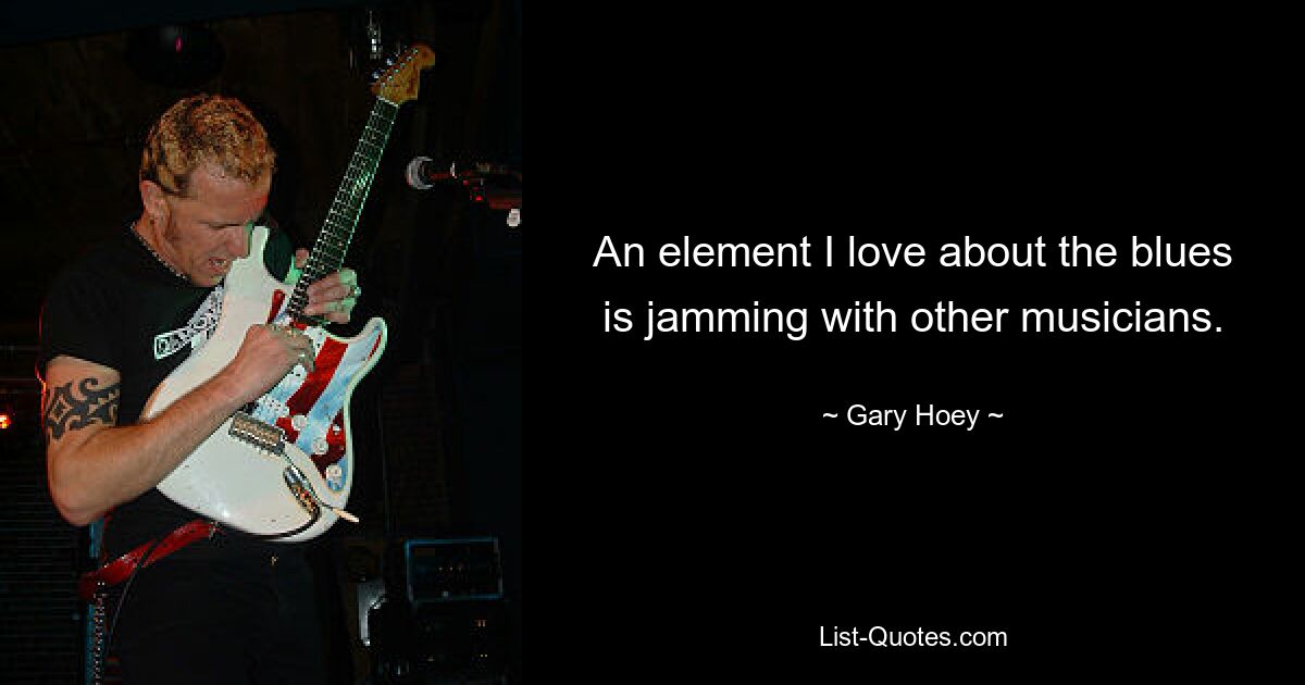 An element I love about the blues is jamming with other musicians. — © Gary Hoey