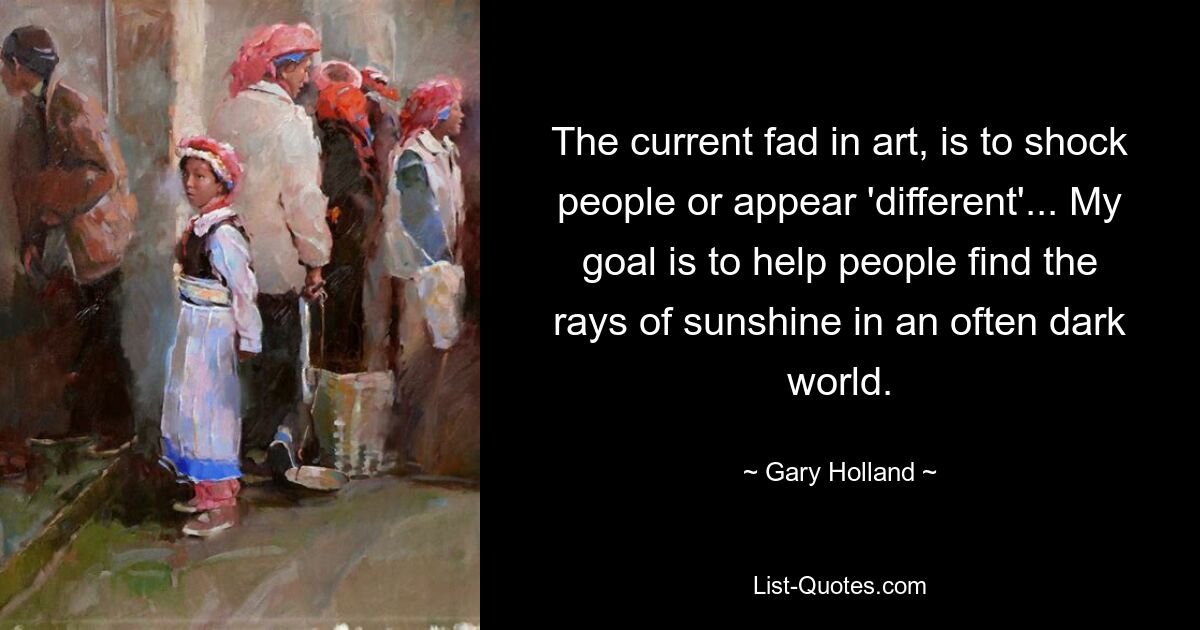 The current fad in art, is to shock people or appear 'different'... My goal is to help people find the rays of sunshine in an often dark world. — © Gary Holland