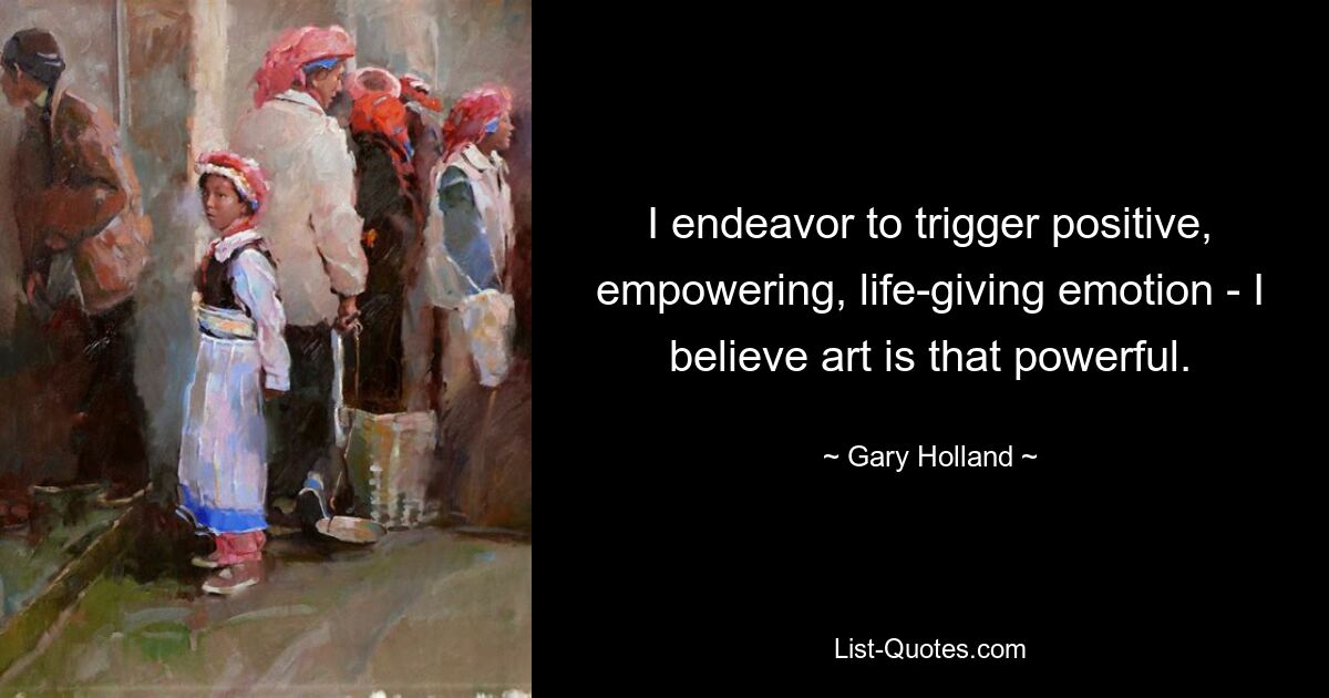 I endeavor to trigger positive, empowering, life-giving emotion - I believe art is that powerful. — © Gary Holland