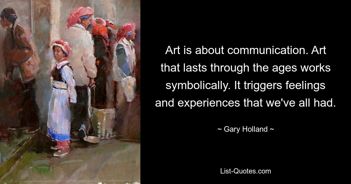 Art is about communication. Art that lasts through the ages works symbolically. It triggers feelings and experiences that we've all had. — © Gary Holland