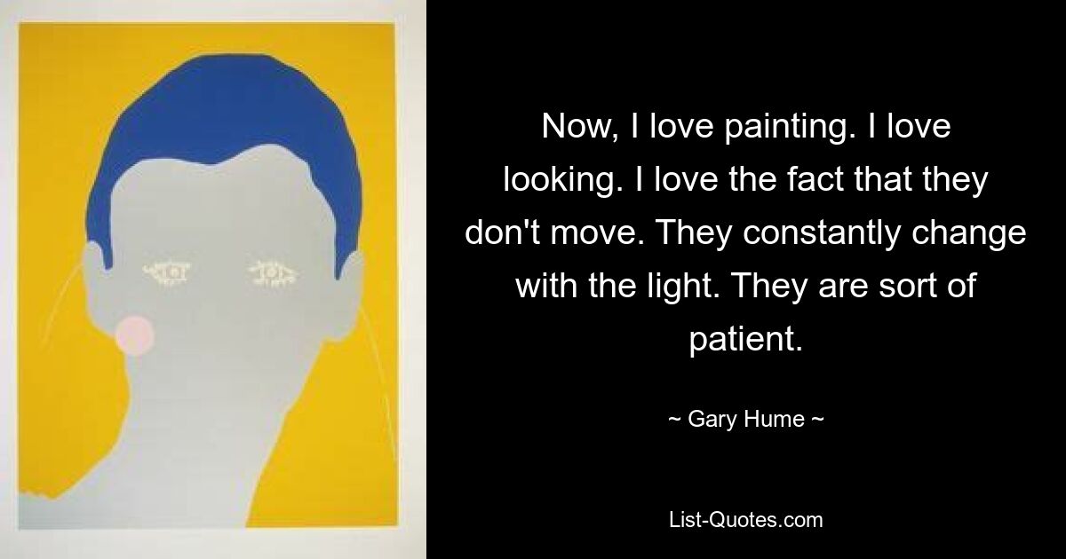 Now, I love painting. I love looking. I love the fact that they don't move. They constantly change with the light. They are sort of patient. — © Gary Hume