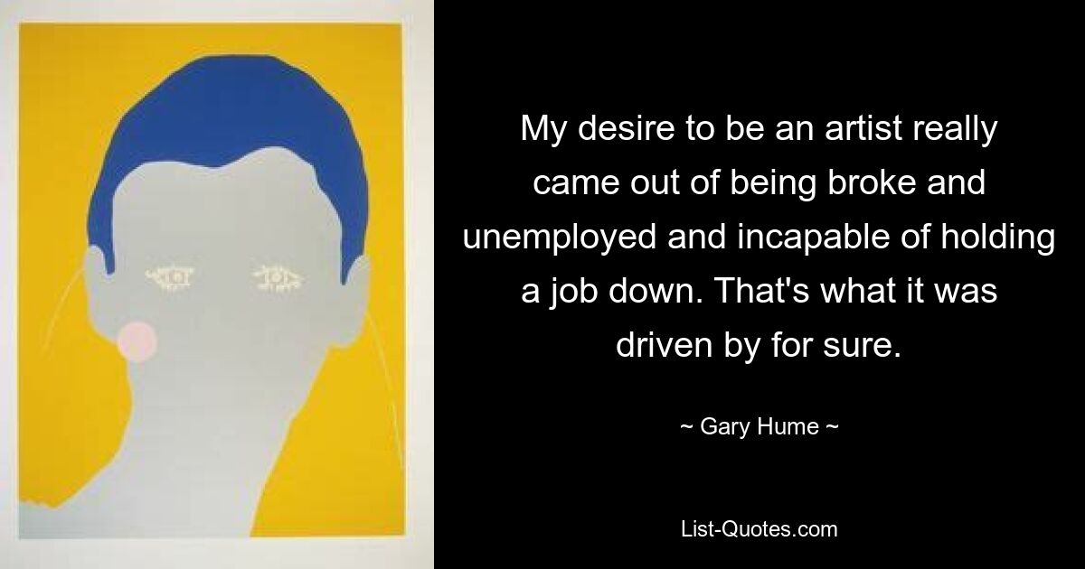 My desire to be an artist really came out of being broke and unemployed and incapable of holding a job down. That's what it was driven by for sure. — © Gary Hume