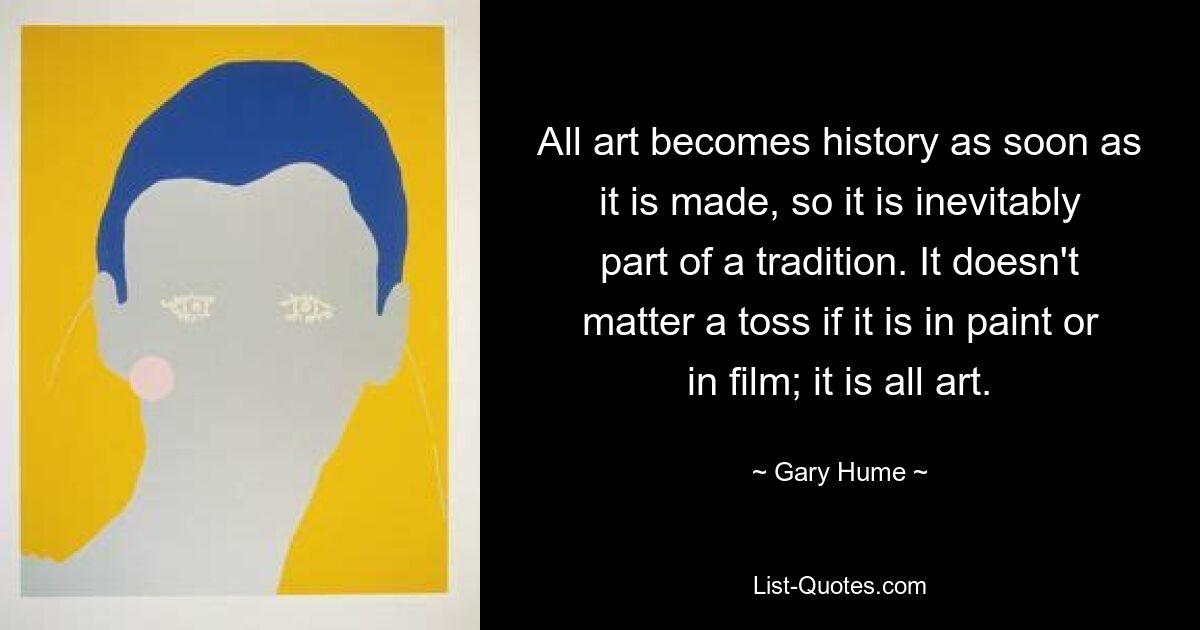 All art becomes history as soon as it is made, so it is inevitably part of a tradition. It doesn't matter a toss if it is in paint or in film; it is all art. — © Gary Hume