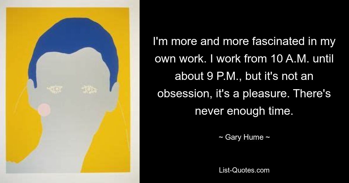 I'm more and more fascinated in my own work. I work from 10 A.M. until about 9 P.M., but it's not an obsession, it's a pleasure. There's never enough time. — © Gary Hume