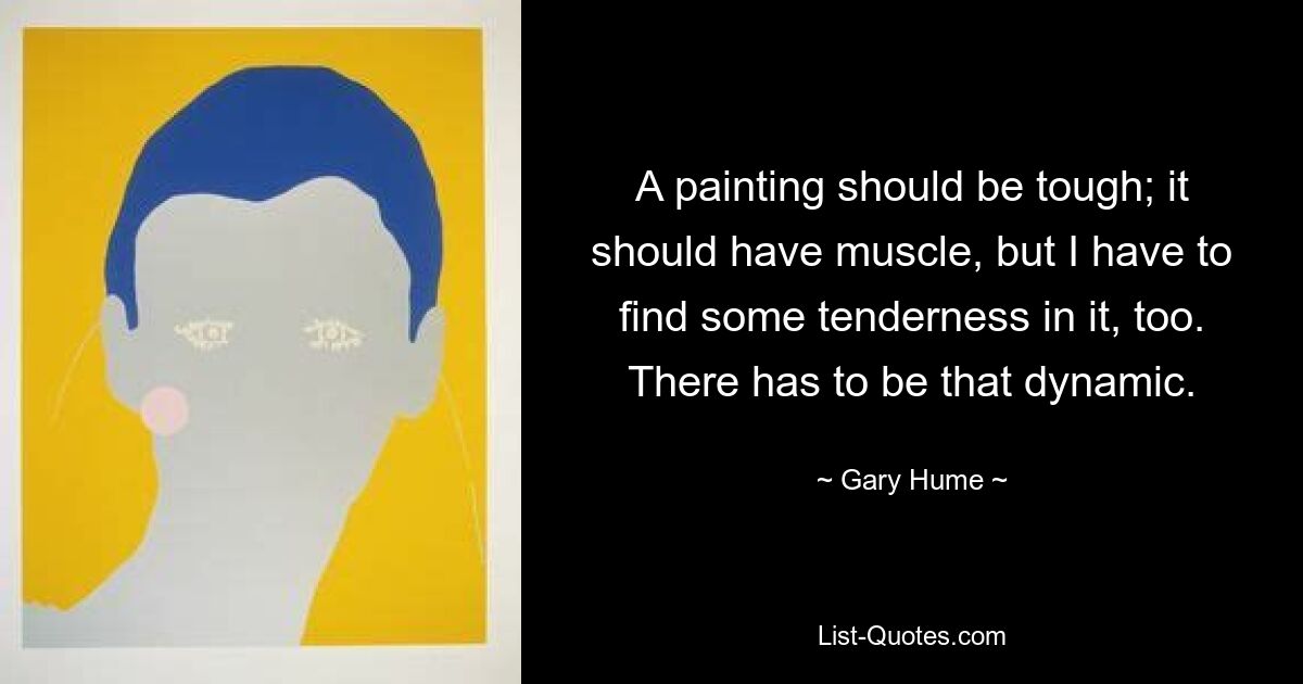 A painting should be tough; it should have muscle, but I have to find some tenderness in it, too. There has to be that dynamic. — © Gary Hume