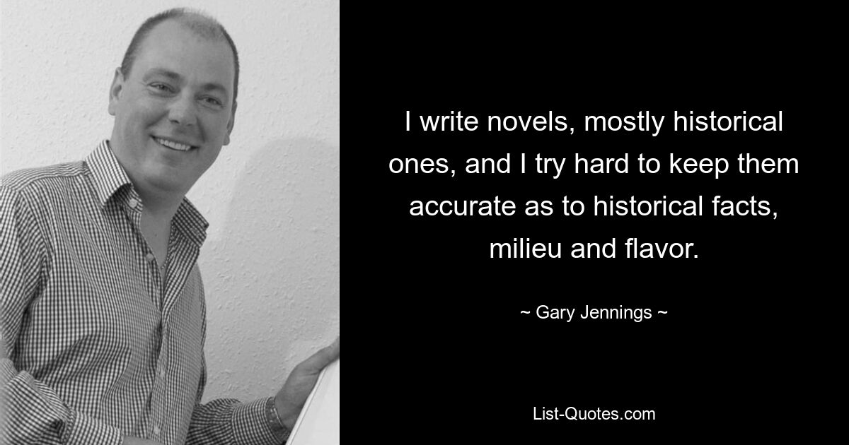 I write novels, mostly historical ones, and I try hard to keep them accurate as to historical facts, milieu and flavor. — © Gary Jennings