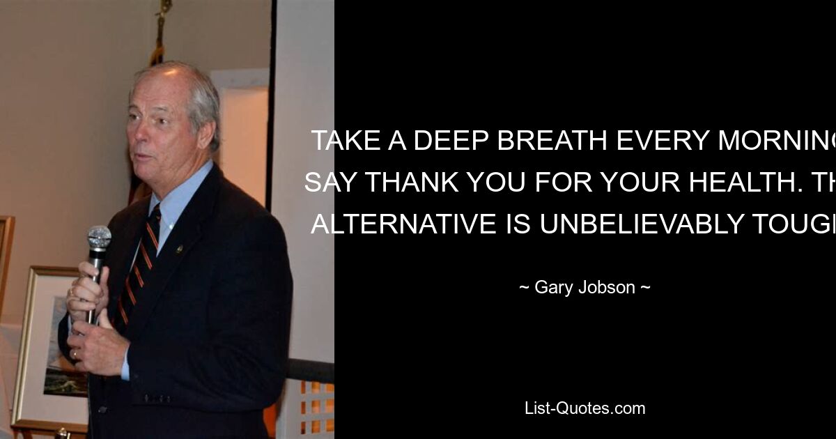 TAKE A DEEP BREATH EVERY MORNING; SAY THANK YOU FOR YOUR HEALTH. THE ALTERNATIVE IS UNBELIEVABLY TOUGH. — © Gary Jobson