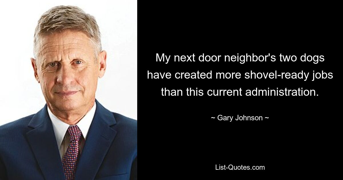 My next door neighbor's two dogs have created more shovel-ready jobs than this current administration. — © Gary Johnson