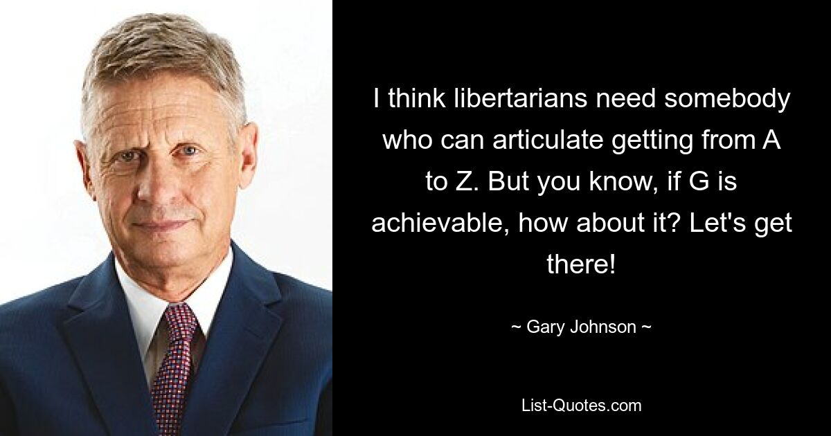 I think libertarians need somebody who can articulate getting from A to Z. But you know, if G is achievable, how about it? Let's get there! — © Gary Johnson