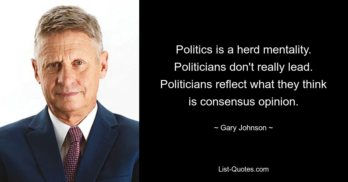 Politics is a herd mentality. Politicians don't really lead. Politicians reflect what they think is consensus opinion. — © Gary Johnson