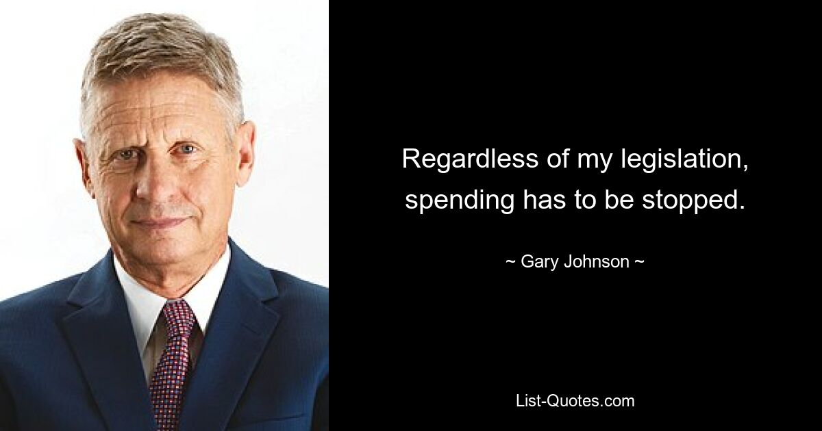 Regardless of my legislation, spending has to be stopped. — © Gary Johnson