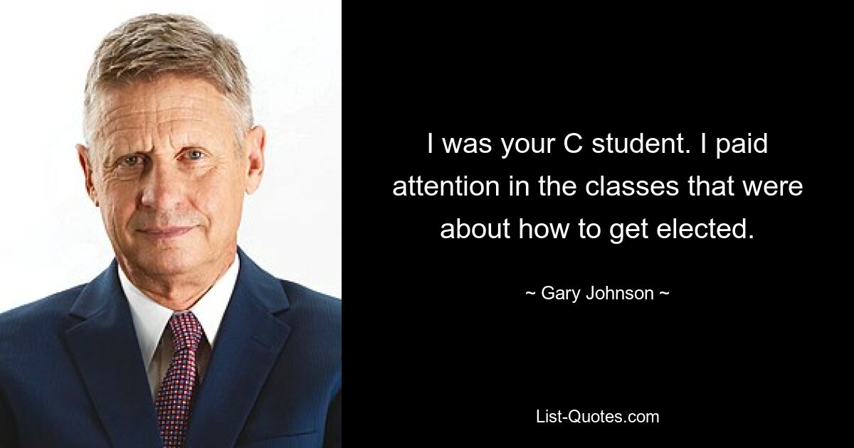 I was your C student. I paid attention in the classes that were about how to get elected. — © Gary Johnson