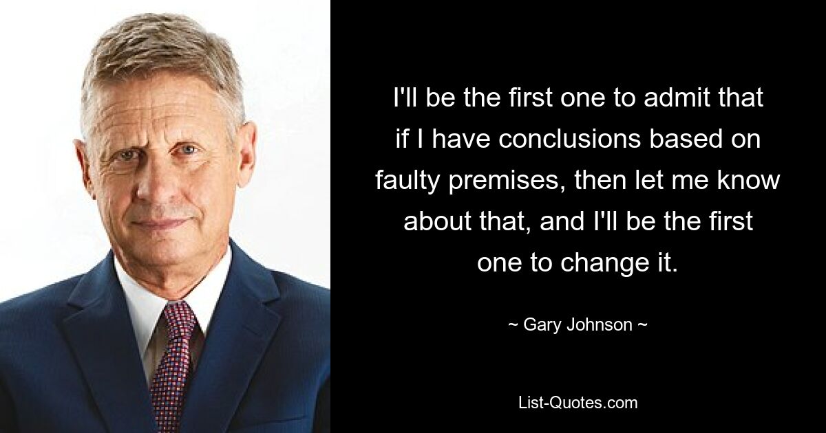 I'll be the first one to admit that if I have conclusions based on faulty premises, then let me know about that, and I'll be the first one to change it. — © Gary Johnson