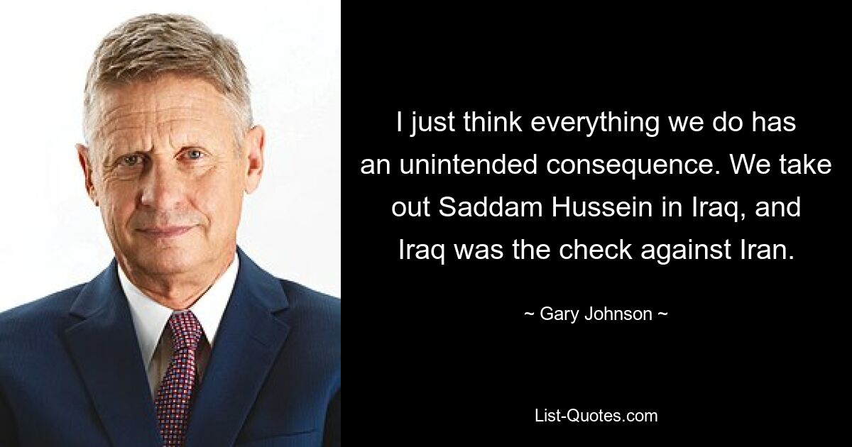 I just think everything we do has an unintended consequence. We take out Saddam Hussein in Iraq, and Iraq was the check against Iran. — © Gary Johnson