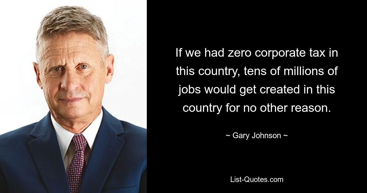 If we had zero corporate tax in this country, tens of millions of jobs would get created in this country for no other reason. — © Gary Johnson