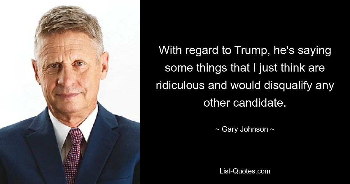 With regard to Trump, he's saying some things that I just think are ridiculous and would disqualify any other candidate. — © Gary Johnson