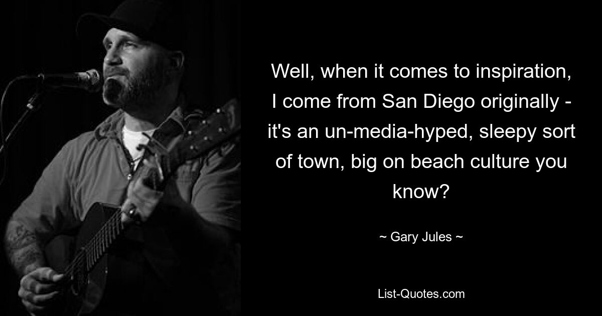 Well, when it comes to inspiration, I come from San Diego originally - it's an un-media-hyped, sleepy sort of town, big on beach culture you know? — © Gary Jules