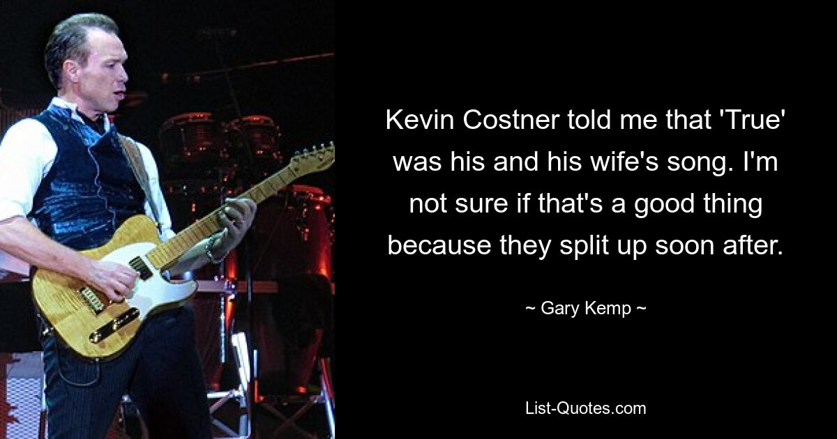 Kevin Costner told me that 'True' was his and his wife's song. I'm not sure if that's a good thing because they split up soon after. — © Gary Kemp