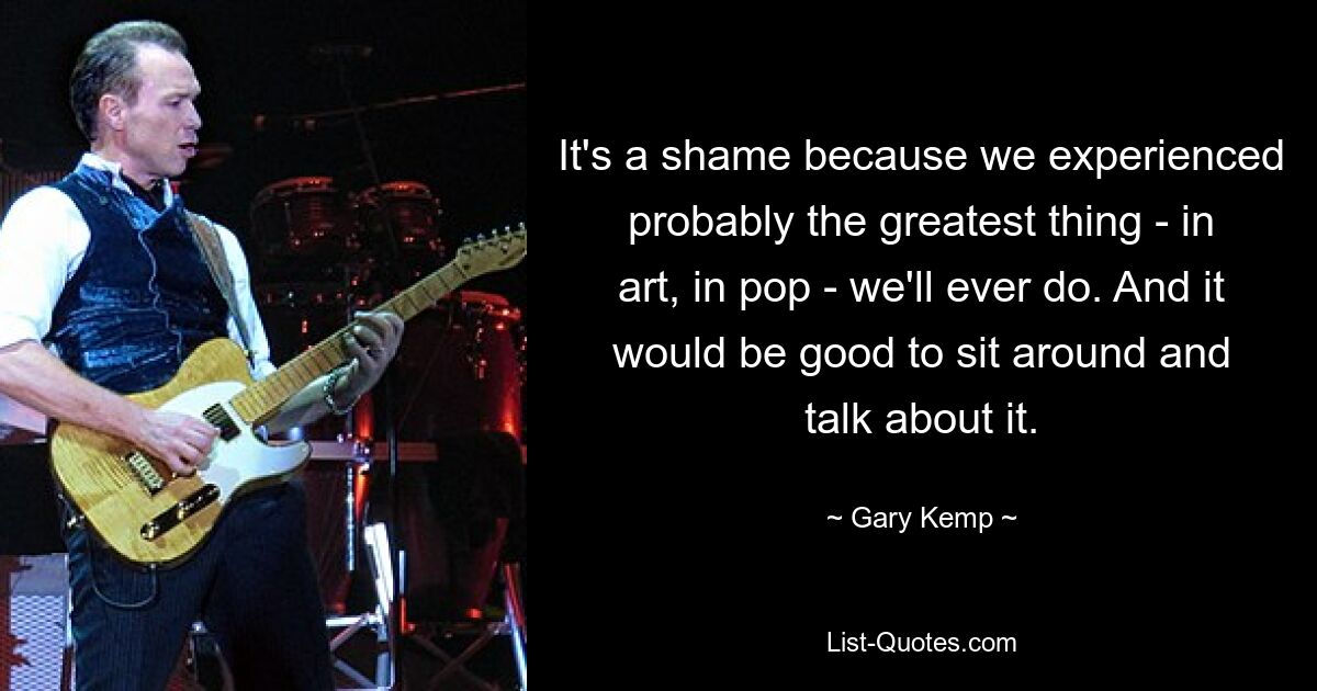 It's a shame because we experienced probably the greatest thing - in art, in pop - we'll ever do. And it would be good to sit around and talk about it. — © Gary Kemp