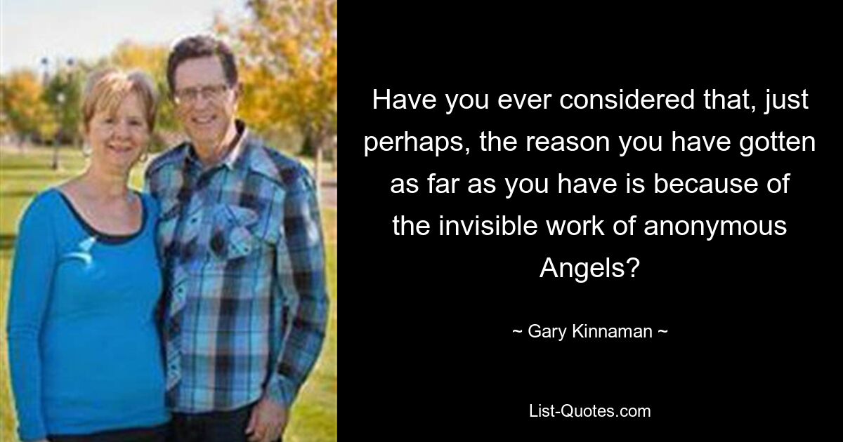 Have you ever considered that, just perhaps, the reason you have gotten as far as you have is because of the invisible work of anonymous Angels? — © Gary Kinnaman