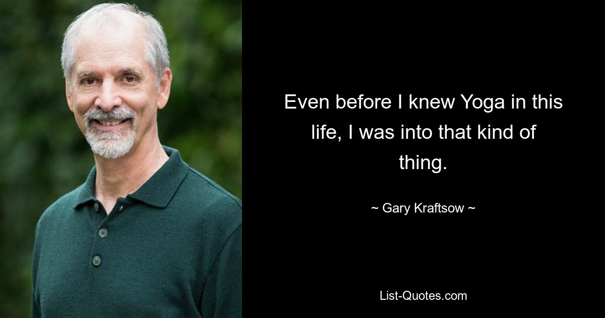 Even before I knew Yoga in this life, I was into that kind of thing. — © Gary Kraftsow