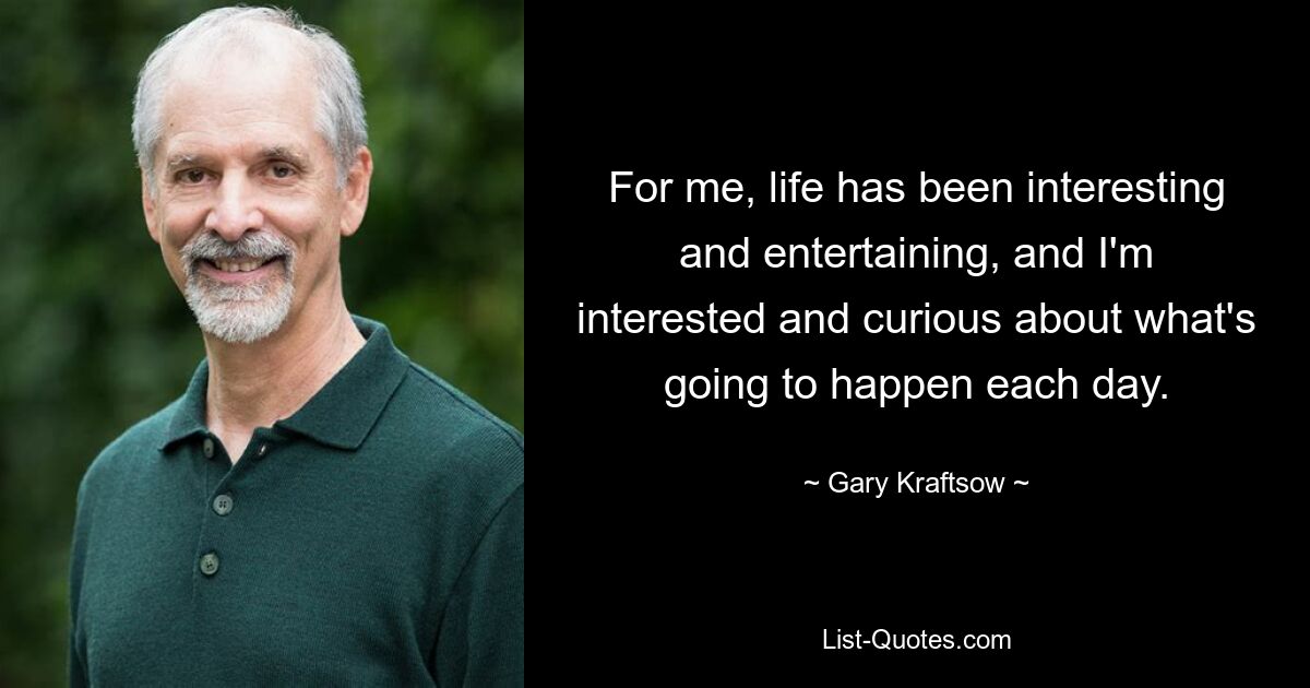 For me, life has been interesting and entertaining, and I'm interested and curious about what's going to happen each day. — © Gary Kraftsow