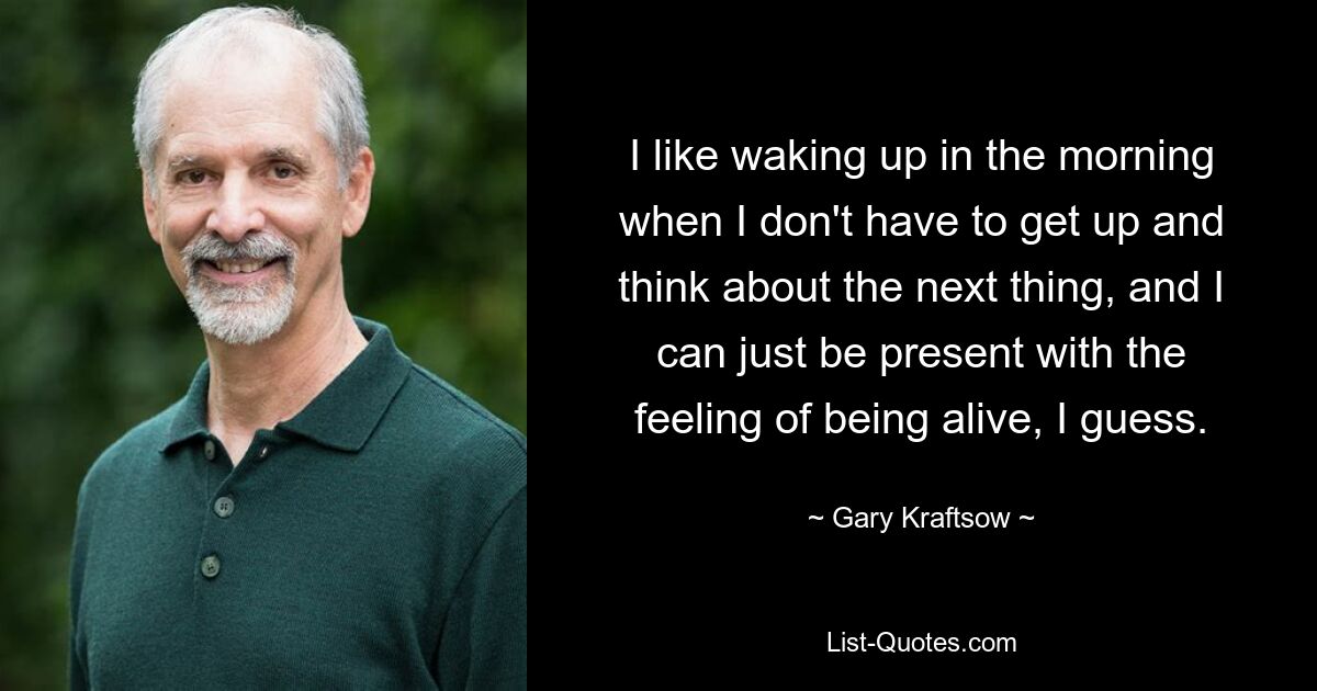 I like waking up in the morning when I don't have to get up and think about the next thing, and I can just be present with the feeling of being alive, I guess. — © Gary Kraftsow