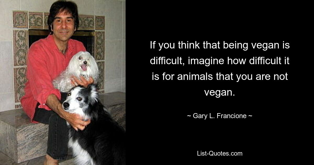 If you think that being vegan is difficult, imagine how difficult it is for animals that you are not vegan. — © Gary L. Francione