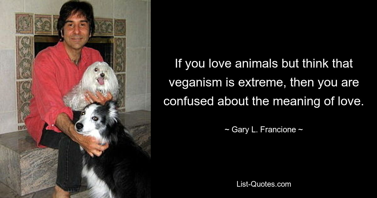 If you love animals but think that veganism is extreme, then you are confused about the meaning of love. — © Gary L. Francione