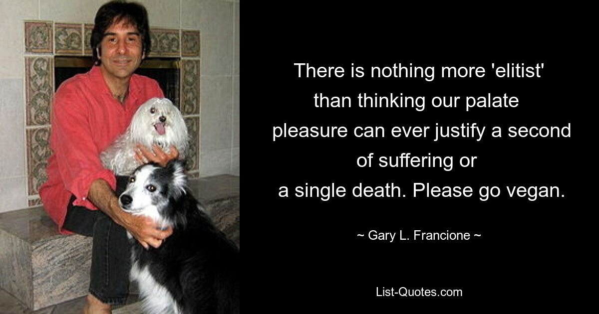 There is nothing more 'elitist' than thinking our palate 
 pleasure can ever justify a second of suffering or 
 a single death. Please go vegan. — © Gary L. Francione