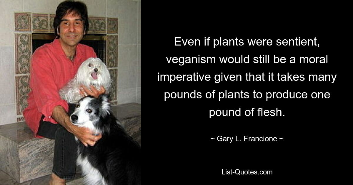 Even if plants were sentient, veganism would still be a moral imperative given that it takes many pounds of plants to produce one pound of flesh. — © Gary L. Francione