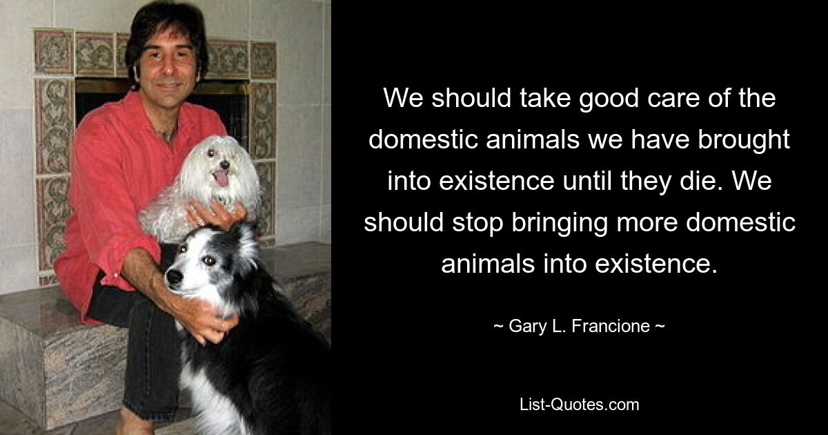 We should take good care of the domestic animals we have brought into existence until they die. We should stop bringing more domestic animals into existence. — © Gary L. Francione