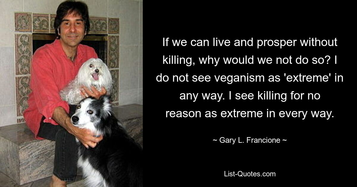 If we can live and prosper without killing, why would we not do so? I do not see veganism as 'extreme' in any way. I see killing for no reason as extreme in every way. — © Gary L. Francione