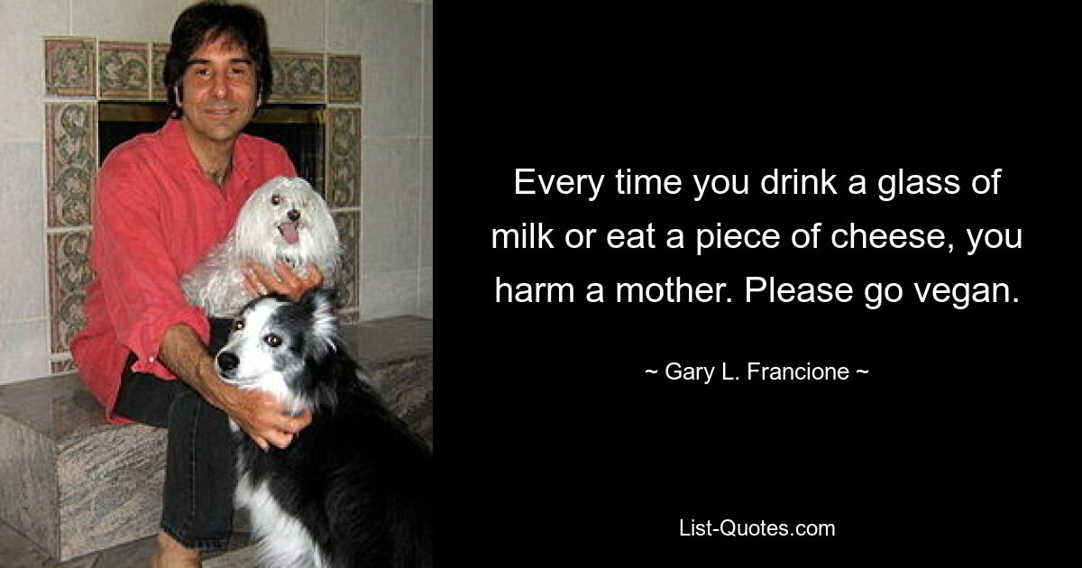 Every time you drink a glass of milk or eat a piece of cheese, you harm a mother. Please go vegan. — © Gary L. Francione