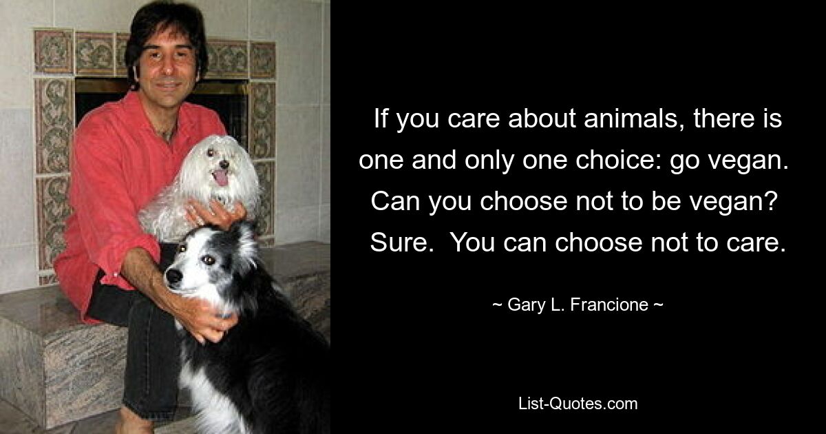 If you care about animals, there is one and only one choice: go vegan.  Can you choose not to be vegan?  Sure.  You can choose not to care. — © Gary L. Francione