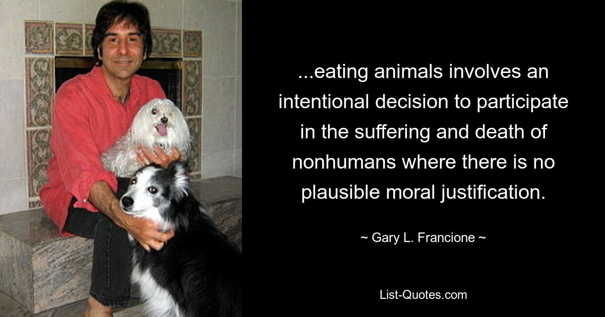 ...eating animals involves an intentional decision to participate in the suffering and death of nonhumans where there is no plausible moral justification. — © Gary L. Francione