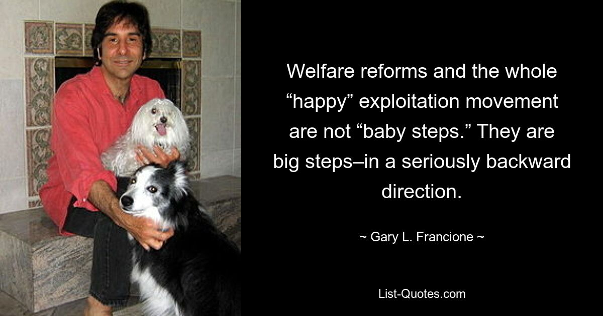 Welfare reforms and the whole “happy” exploitation movement are not “baby steps.” They are big steps–in a seriously backward direction. — © Gary L. Francione