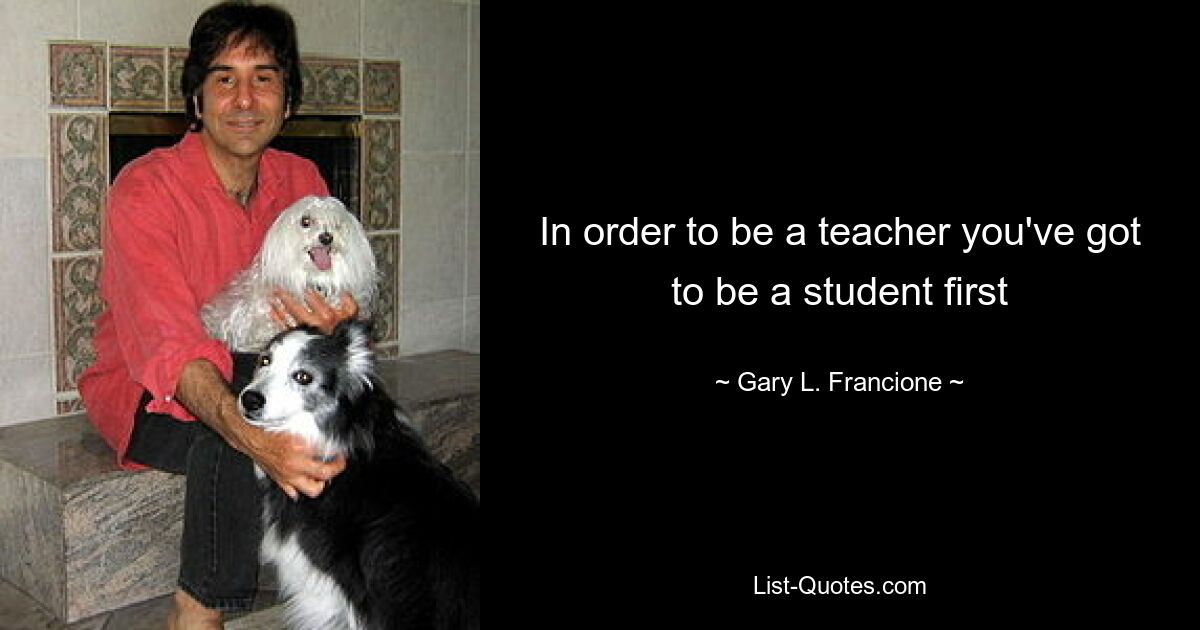 In order to be a teacher you've got to be a student first — © Gary L. Francione