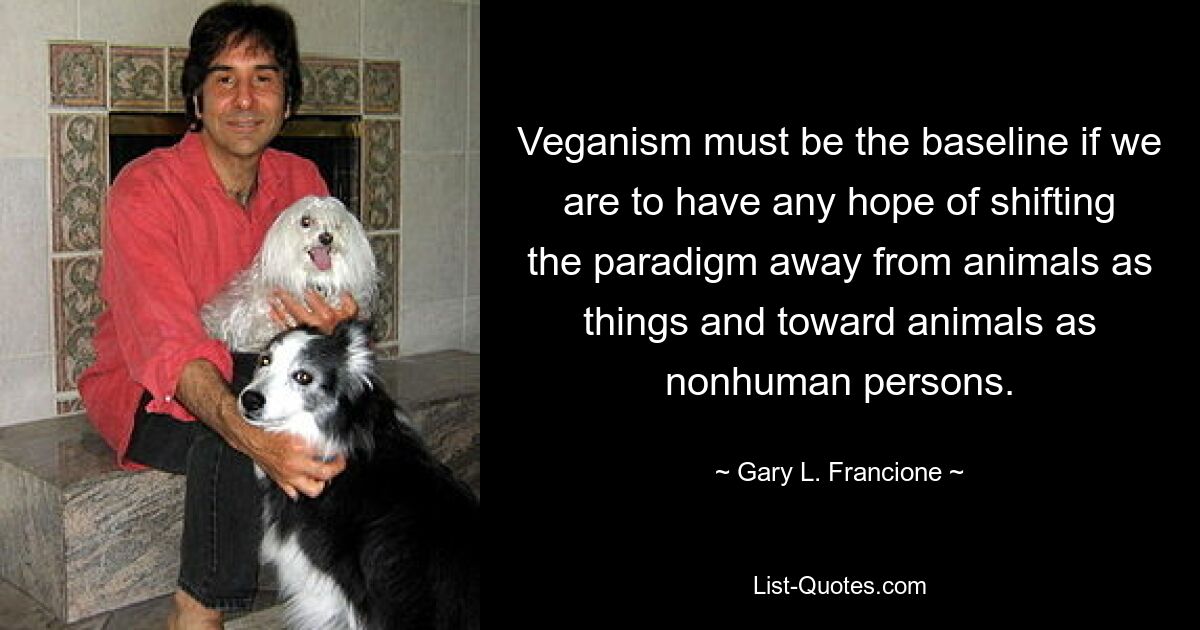 Veganism must be the baseline if we are to have any hope of shifting the paradigm away from animals as things and toward animals as nonhuman persons. — © Gary L. Francione