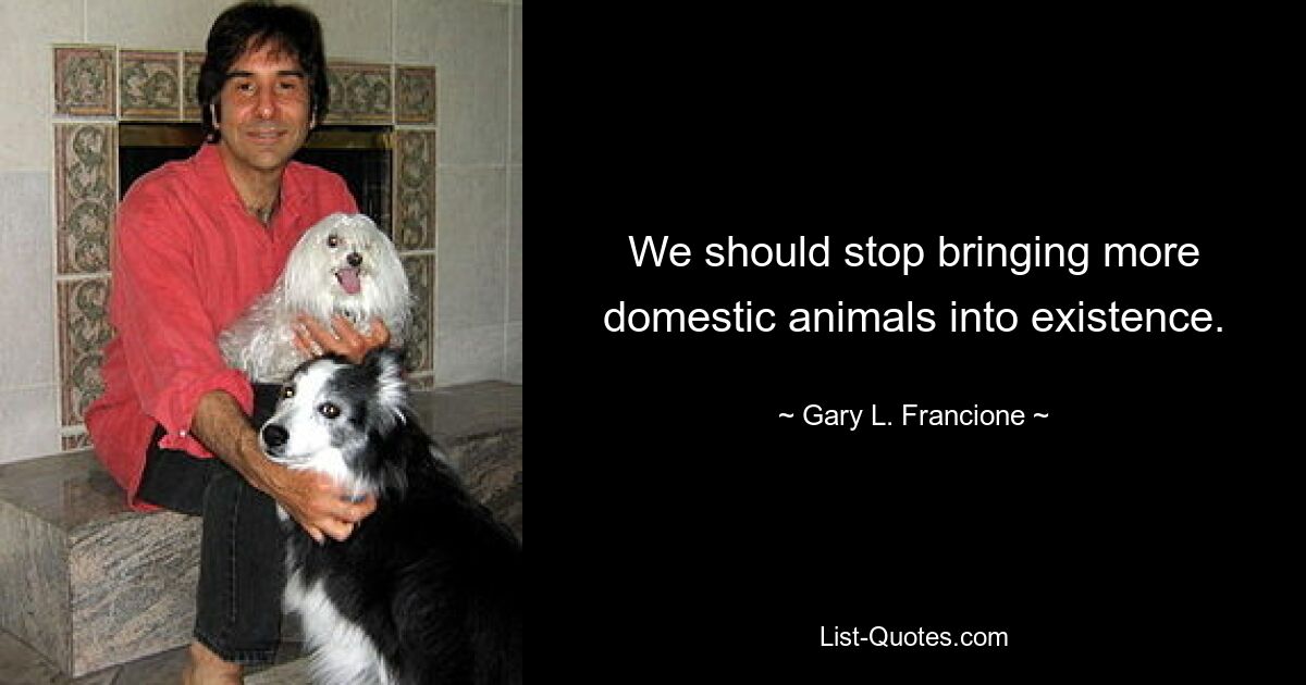 We should stop bringing more domestic animals into existence. — © Gary L. Francione