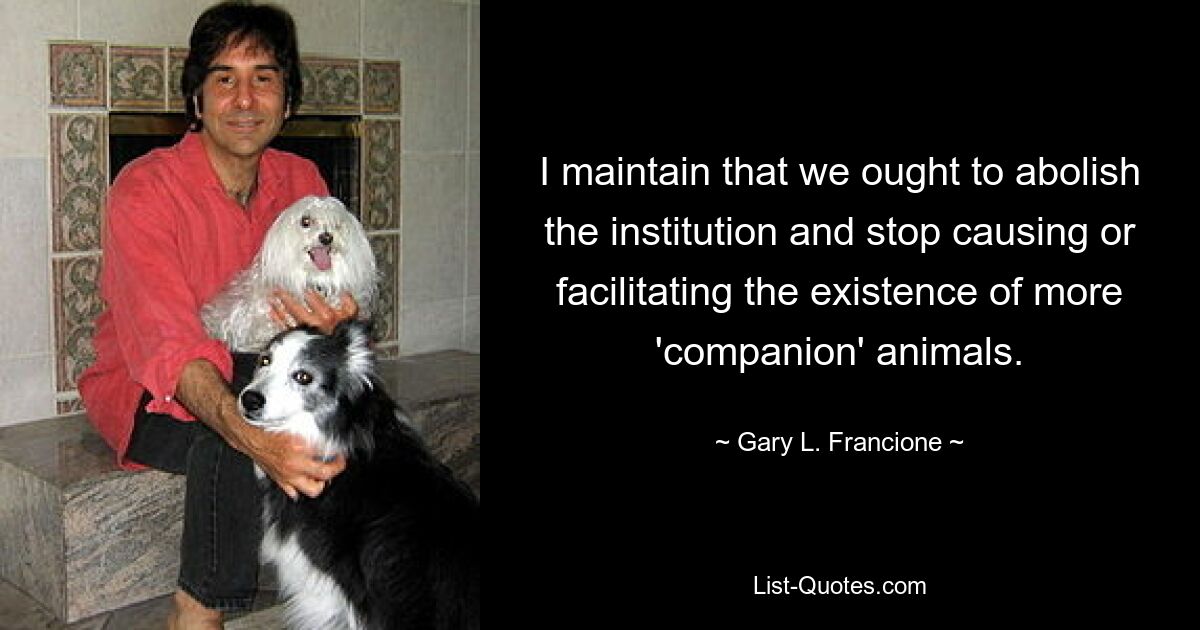 I maintain that we ought to abolish the institution and stop causing or facilitating the existence of more 'companion' animals. — © Gary L. Francione