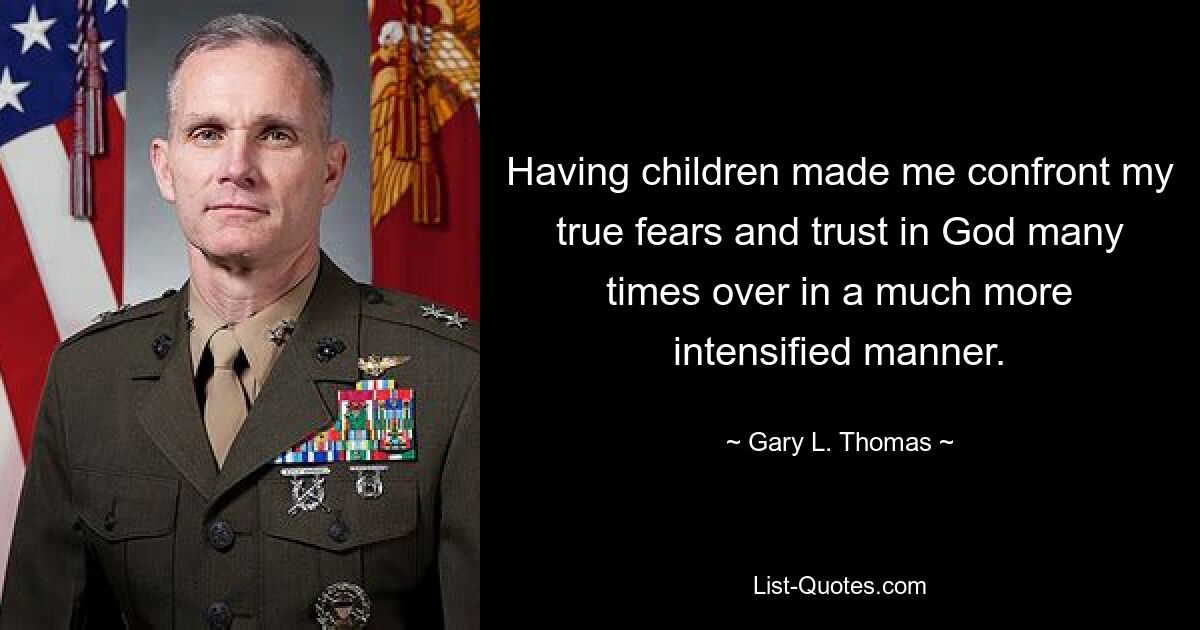 Having children made me confront my true fears and trust in God many times over in a much more intensified manner. — © Gary L. Thomas