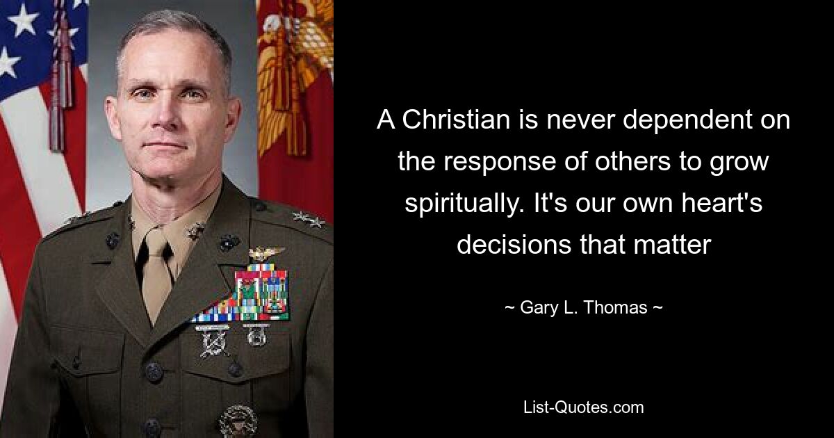 A Christian is never dependent on the response of others to grow spiritually. It's our own heart's decisions that matter — © Gary L. Thomas