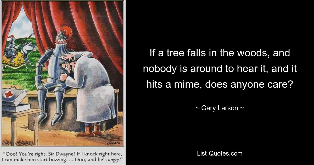 If a tree falls in the woods, and nobody is around to hear it, and it hits a mime, does anyone care? — © Gary Larson