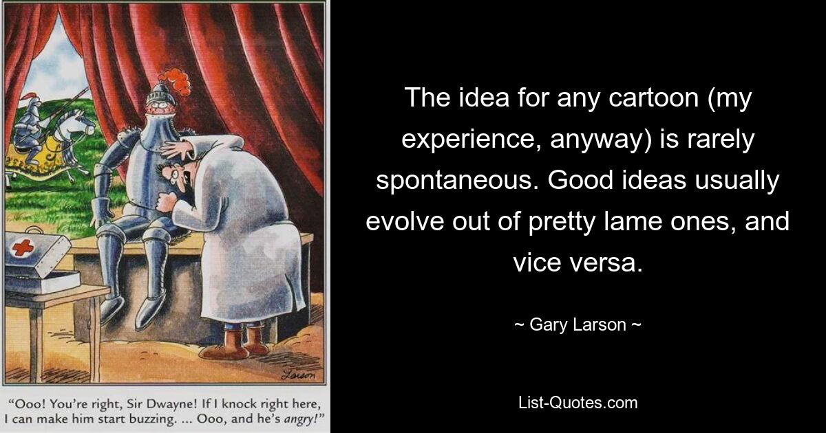 The idea for any cartoon (my experience, anyway) is rarely spontaneous. Good ideas usually evolve out of pretty lame ones, and vice versa. — © Gary Larson