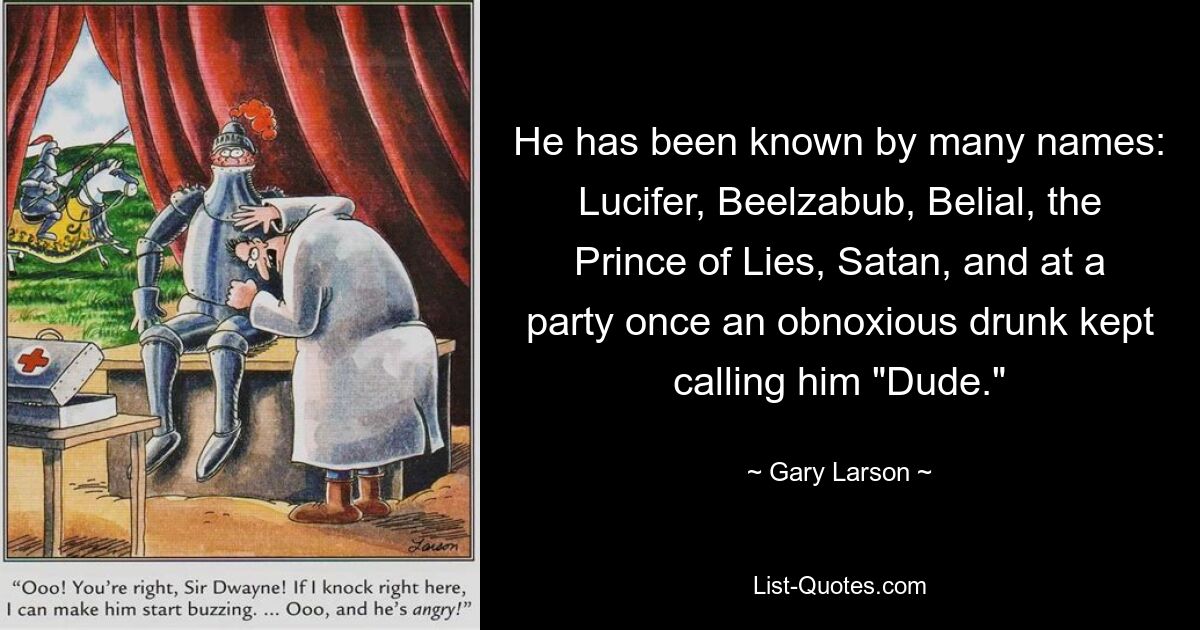 He has been known by many names: Lucifer, Beelzabub, Belial, the Prince of Lies, Satan, and at a party once an obnoxious drunk kept calling him "Dude." — © Gary Larson